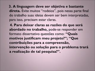 3. A linguagem deve ser objetiva e bastante
direta. Evite muitos “rodeios”, pois nessa parte final
do trabalho suas ideias devem ser bem interpretadas,
para isso, precisam estar claras.
4. Para deixar claras as razões do que será
abordado no trabalho, pode-se responder em
formato dissertativo questões como: “Quais
motivos justificam meu projeto?”; “Que
contribuições para a compreensão,
intervenção ou solução para o problema trará
a realização de tal pesquisa?”.
 