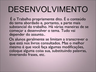 DESENVOLVIMENTO
É o Trabalho propriamente dito. É o conteúdo
do tema abordado e, portanto, a parte mais
substancial do trabalho. Há várias maneiras de se
começar a desenvolver o tema. Tudo vai
depender do assunto..
Os alunos geralmente se limitam a transcrever o
que está nos livros consultados. Mas o melhor
mesmo é que você faça algumas modificações,
coloque alguma coisa sua, substituindo palavras,
invertendo frases, etc.
 
