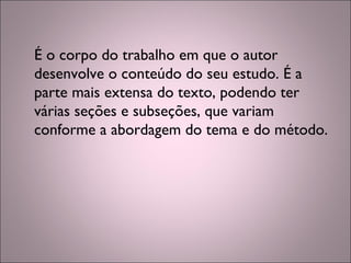É o corpo do trabalho em que o autor
desenvolve o conteúdo do seu estudo. É a
parte mais extensa do texto, podendo ter
várias seções e subseções, que variam
conforme a abordagem do tema e do método.
 