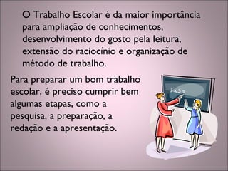 O Trabalho Escolar é da maior importância
para ampliação de conhecimentos,
desenvolvimento do gosto pela leitura,
extensão do raciocínio e organização de
método de trabalho. 
Para preparar um bom trabalho
escolar, é preciso cumprir bem
algumas etapas, como a
pesquisa, a preparação, a
redação e a apresentação.
 