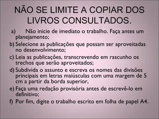 NÃO SE LIMITE A COPIAR DOS
LIVROS CONSULTADOS.
a) Não inicie de imediato o trabalho. Faça antes um
planejamento;
b) Selecione as publicações que possam ser aproveitadas
no desenvolvimento;
c) Leia as publicações, transcrevendo em rascunho os
trechos que serão aproveitados;
d) Subdivida o assunto e escreva os nomes das divisões
principais em letras maiúsculas com uma margem de 5
cm a partir da borda superior,
e) Faça uma redação provisória antes de escrevê-lo em
definitivo;
f) Por fim, digite o trabalho escrito em folha de papel A4.
 
 