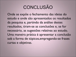CONCLUSÃO
Onde se expõe o fechamento das ideias do
estudo e onde são apresentados os resultados
da pesquisa e, partindo da análise destes
resultados, tiram-se as conclusões e, se for
necessário, as sugestões relativas ao estudo.
Uma maneira prática é apresentar a conclusão
sob a forma de tópicos,empregando-se frases
curtas e objetivas.
 