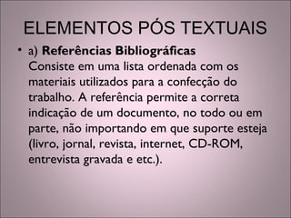 ELEMENTOS PÓS TEXTUAIS
• a) Referências Bibliográficas
Consiste em uma lista ordenada com os
materiais utilizados para a confecção do
trabalho. A referência permite a correta
indicação de um documento, no todo ou em
parte, não importando em que suporte esteja
(livro, jornal, revista, internet, CD-ROM,
entrevista gravada e etc.).
 