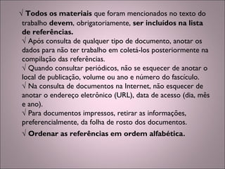 √ Todos os materiais que foram mencionados no texto do
trabalho devem, obrigatoriamente, ser incluídos na lista
de referências.
√ Após consulta de qualquer tipo de documento, anotar os
dados para não ter trabalho em coletá-los posteriormente na
compilação das referências.
√ Quando consultar periódicos, não se esquecer de anotar o
local de publicação, volume ou ano e número do fascículo.
√ Na consulta de documentos na Internet, não esquecer de
anotar o endereço eletrônico (URL), data de acesso (dia, mês
e ano).
√ Para documentos impressos, retirar as informações,
preferencialmente, da folha de rosto dos documentos.
√ Ordenar as referências em ordem alfabética.
 
