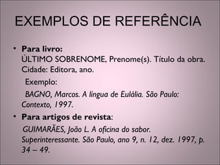 EXEMPLOS DE REFERÊNCIA
• Para livro:
ÚLTIMO SOBRENOME, Prenome(s). Título da obra.
Cidade: Editora, ano.
Exemplo:
BAGNO, Marcos. A língua de Eulália. São Paulo:
Contexto, 1997.
• Para artigos de revista:
GUIMARÃES, João L. A oficina do sabor.
Superinteressante. São Paulo, ano 9, n. 12, dez. 1997, p.
34 – 49.
 