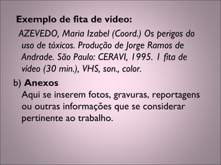 Exemplo de fita de vídeo:
AZEVEDO, Maria Izabel (Coord.) Os perigos do
uso de tóxicos. Produção de Jorge Ramos de
Andrade. São Paulo: CERAVI, 1995. 1 fita de
vídeo (30 min.), VHS, son., color.
b) Anexos
Aqui se inserem fotos, gravuras, reportagens
ou outras informações que se considerar
pertinente ao trabalho.
 