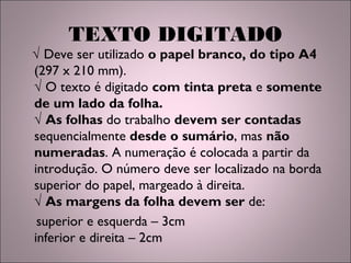 TEXTO DIGITADO
√ Deve ser utilizado o papel branco, do tipo A4
(297 x 210 mm).
√ O texto é digitado com tinta preta e somente
de um lado da folha.
√ As folhas do trabalho devem ser contadas
sequencialmente desde o sumário, mas não
numeradas. A numeração é colocada a partir da
introdução. O número deve ser localizado na borda
superior do papel, margeado à direita.
√ As margens da folha devem ser de:
superior e esquerda – 3cm
inferior e direita – 2cm
 