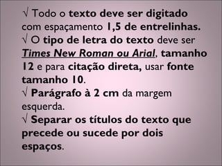 √ Todo o texto deve ser digitado
com espaçamento 1,5 de entrelinhas.
√ O tipo de letra do texto deve ser
Times New Roman ou Arial, tamanho
12 e para citação direta, usar fonte
tamanho 10.
√ Parágrafo à 2 cm da margem
esquerda.
√ Separar os títulos do texto que
precede ou sucede por dois
espaços.
 