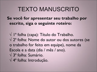 TEXTO MANUSCRITO
Se você for apresentar seu trabalho por
escrito, siga o seguinte roteiro:
√ 1ª folha (capa): Título do Trabalho.
√ 2ª folha: Nome do autor ou dos autores (se
o trabalho for feito em equipe), nome da
Escola e a data (dia / mês / ano).
√ 3ª folha: Sumário.
√ 4ª folha: Introdução.
 