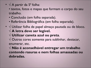 • √ A partir da 5ª folha:
• textos, fotos e mapas que formam o corpo do seu
trabalho.
• Conclusão (em folha separada).
• Referência Bibliográfica (em folha separada).
• √ Utilizar folha de papel almaço pautada ou de bloco.
√ A letra deve ser legível.
√ Utilizar caneta azul ou preta.
√ Outras cores somente para sublinhar, destacar,
enumerar, etc.
√ Não é aconselhável entregar um trabalho
contendo rasuras e nem folhas amassadas ou
dobradas.
 