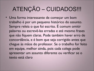 ATENÇÃO – CUIDADOS!!!
• Uma forma interessante de começar um bom
trabalho é por um pequeno histórico do assunto.
Sempre releia o que foi escrito. É comum omitir
palavras ou escrevê-las erradas e até mesmo frases
que não fiquem claras. Pode também haver erro de
concordância, e é bom que seja corrigido antes que
chegue às mãos do professor. Se o trabalho for feito
em equipe, melhor ainda, pois cada colega pode
apresentar um assunto diferente ou verificar se o
texto está claro
 