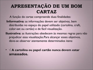 APRESENTAÇÃO DE UM BOM
CARTAZ
A função do cartaz compreende duas finalidades:
Informativa: as informações devem ser objetivas, bem
distribuídas no espaço do papel utilizado (cartolina, craft,
color-set ou cartão) e de fácil visualização.
Ilustrativa: as ilustrações obedecem às mesmas regras para não
prejudicar essa visualização.Para alcançar esses objetivos,
deve-se observar atentamente determinados itens:
• √ A cartolina ou papel cartão nunca devem estar
amassados.
 