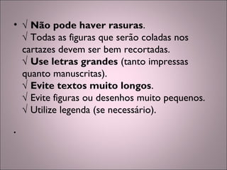 • √ Não pode haver rasuras.
√ Todas as figuras que serão coladas nos
cartazes devem ser bem recortadas.
√ Use letras grandes (tanto impressas
quanto manuscritas).
√ Evite textos muito longos.
√ Evite figuras ou desenhos muito pequenos.
√ Utilize legenda (se necessário).
•
 