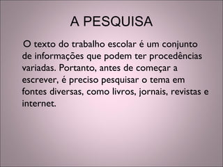 A PESQUISA
O texto do trabalho escolar é um conjunto
de informações que podem ter procedências
variadas. Portanto, antes de começar a
escrever, é preciso pesquisar o tema em
fontes diversas, como livros, jornais, revistas e
internet.
 