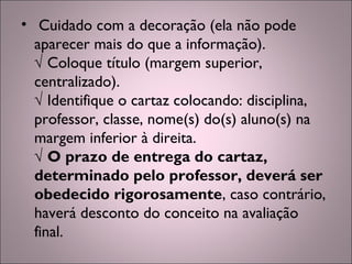 •  Cuidado com a decoração (ela não pode
aparecer mais do que a informação).
√ Coloque título (margem superior,
centralizado).
√ Identifique o cartaz colocando: disciplina,
professor, classe, nome(s) do(s) aluno(s) na
margem inferior à direita.
√ O prazo de entrega do cartaz,
determinado pelo professor, deverá ser
obedecido rigorosamente, caso contrário,
haverá desconto do conceito na avaliação
final.
 