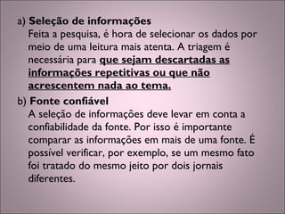 a) Seleção de informações
Feita a pesquisa, é hora de selecionar os dados por
meio de uma leitura mais atenta. A triagem é
necessária para que sejam descartadas as
informações repetitivas ou que não
acrescentem nada ao tema.
b) Fonte confiável
A seleção de informações deve levar em conta a
confiabilidade da fonte. Por isso é importante
comparar as informações em mais de uma fonte. É
possível verificar, por exemplo, se um mesmo fato
foi tratado do mesmo jeito por dois jornais
diferentes.
 
