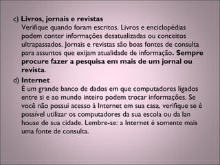 c) Livros, jornais e revistas
Verifique quando foram escritos. Livros e enciclopédias
podem conter informações desatualizadas ou conceitos
ultrapassados. Jornais e revistas são boas fontes de consulta
para assuntos que exijam atualidade de informação. Sempre
procure fazer a pesquisa em mais de um jornal ou
revista.
d) Internet
É um grande banco de dados em que computadores ligados
entre si e ao mundo inteiro podem trocar informações. Se
você não possui acesso à Internet em sua casa, verifique se é
possível utilizar os computadores da sua escola ou da lan
house de sua cidade. Lembre-se: a Internet é somente mais
uma fonte de consulta.
 