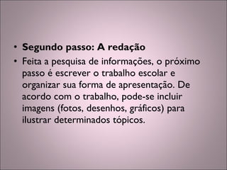 • Segundo passo: A redação
• Feita a pesquisa de informações, o próximo
passo é escrever o trabalho escolar e
organizar sua forma de apresentação. De
acordo com o trabalho, pode-se incluir
imagens (fotos, desenhos, gráficos) para
ilustrar determinados tópicos.
 