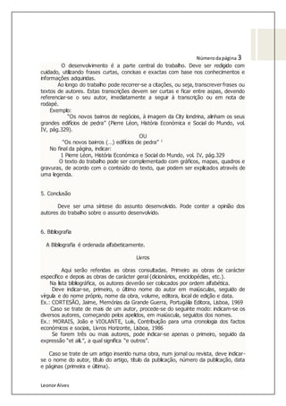 LeonorAlves
Númerodapágina 3
O desenvolvimento é a parte central do trabalho. Deve ser redigido com
cuidado, utilizando frases curtas, concisas e exactas com base nos conhecimentos e
informações adquiridas.
Ao longo do trabalho pode recorrer-se a citações, ou seja, transcrever frases ou
textos de autores. Estas transcrições devem ser curtas e ficar entre aspas, devendo
referenciar-se o seu autor, imediatamente a seguir à transcrição ou em nota de
rodapé.
Exemplo:
“Os novos bairros de negócios, à imagem da City londrina, alinham os seus
grandes edifícios de pedra” (Pierre Léon, História Económica e Social do Mundo, vol.
IV, pág.329).
OU
“Os novos bairros (…) edifícios de pedra” 1
No final da página, indicar:
1 Pierre Léon, História Económica e Social do Mundo, vol. IV, pág.329
O texto do trabalho pode ser complementado com gráficos, mapas, quadros e
gravuras, de acordo com o conteúdo do texto, que podem ser explicados através de
uma legenda.
5. Conclusão
Deve ser uma síntese do assunto desenvolvido. Pode conter a opinião dos
autores do trabalho sobre o assunto desenvolvido.
6. Bibliografia
A Bibliografia é ordenada alfabeticamente.
Livros
Aqui serão referidas as obras consultadas. Primeiro as obras de carácter
específico e depois as obras de carácter geral (dicionários, enciclopédias, etc.).
Na lista bibliográfica, os autores deverão ser colocados por ordem alfabética.
Deve indicar-se, primeiro, o último nome do autor em maiúsculas, seguido de
vírgula e do nome próprio, nome da obra, volume, editora, local de edição e data.
Ex.: CORTESÃO, Jaime, Memórias da Grande Guerra, Portugália Editora, Lisboa, 1969
Caso se trate de mais de um autor, procede-se do seguinte modo: indicam-se os
diversos autores, começando pelos apelidos, em maiúscula, seguidos dos nomes.
Ex.: MORAIS, João e VIOLANTE, Luís, Contribuição para uma cronologia dos factos
económicos e sociais, Livros Horizonte, Lisboa, 1986
Se forem três ou mais autores, pode indicar-se apenas o primeiro, seguido da
expressão “et alii.”, a qual significa “e outros”.
Caso se trate de um artigo inserido numa obra, num jornal ou revista, deve indicar-
se o nome do autor, título do artigo, título da publicação, número da publicação, data
e páginas (primeira e última).
 