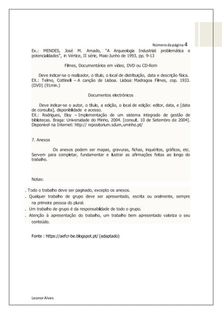 LeonorAlves
Númerodapágina 4
Ex.: MENDES, José M. Amado, “A Arqueologia Industrial: problemática e
potencialidades”, in Vértice, II série, Maio-Junho de 1993, pp. 9-13
Filmes, Documentários em vídeo, DVD ou CD-Rom
Deve indicar-se o realizador, o título, o local de distribuição, data e descrição física.
EX.: Telmo, Cottinelli – A canção de Lisboa. Lisboa: Madragoa Filmes, cop. 1933.
(DVD) (91min.)
Documentos electrónicos
Deve indicar-se o autor, o título, a edição, o local de edição: editor, data, e [data
de consulta], disponibilidade e acesso.
EX.: Rodrigues, Eloy – Implementação de um sistema integrado de gestão de
bibliotecas. Braga: Universidade do Minho, 2004. [consult. 10 de Setembro de 2004].
Disponível na Internet: http:// repositorium.sdum,uminho.pt/
7. Anexos
Os anexos podem ser mapas, gravuras, fichas, inquéritos, gráficos, etc.
Servem para completar, fundamentar e ilustrar as afirmações feitas ao longo do
trabalho.
Notas:
. Todo o trabalho deve ser paginado, excepto os anexos.
. Qualquer trabalho de grupo deve ser apresentado, escrita ou oralmente, sempre
na primeira pessoa do plural.
. Um trabalho de grupo é da responsabilidade de todo o grupo.
. Atenção à apresentação do trabalho, um trabalho bem apresentado valoriza o seu
conteúdo.
Fonte : https://aefcr-be.blogspot.pt/ (adaptado)
 