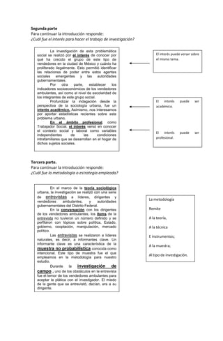 Segunda parte
Para continuar la introducción responde:
¿Cuál fue el interés para hacer el trabajo de investigación?
Tercera parte.
Para continuar la introducción responde:
¿Cuál fue la metodología o estrategia empleada?
La investigación de esta problemática
social se realizó por el interés de conocer por
qué ha crecido el grupo de este tipo de
vendedores en la ciudad de México y cuánto ha
proliferado ilegalmente. Esto permitió identificar
las relaciones de poder entre estos agentes
sociales emergentes y las autoridades
gubernamentales.
Por otra parte, establecer los
indicadores socioeconómicos de los vendedores
ambulantes, así como el nivel de escolaridad de
los integrantes de este grupo social.
Profundizar la indagación desde la
perspectiva de la sociología urbana, fue un
interés académico. Asimismo, nos interesamos
por aportar estadísticas recientes sobre este
problema urbano.
En el ámbito profesional, como
Trabajador Social, el interés versó en conocer
el contexto social y laboral como variables
independientes de las condiciones
intrafamiliares que se desarrollan en el hogar de
dichos sujetos sociales.
El interés puede versar sobre
el mismo tema.
El interés puede ser
académico.
El interés puede ser
profesional.
En el marco de la teoría sociológica
urbana, la investigación se realizó con una serie
de entrevistas a líderes, dirigentes y
vendedores ambulantes, y autoridades
gubernamentales del Distrito Federal.
En la conversación con los dirigentes
de los vendedores ambulantes, los ítems de la
entrevista no tuvieron un número definido y se
perfilaron con tópicos sobre política, Estado,
gobierno, cooptación, manipulación, mercado
político.
Las entrevistas se realizaron a líderes
naturales, es decir, a informantes clave. Un
informante clave es una característica de la
muestra no probabilística conocida como
intencional. Este tipo de muestra fue el que
empleamos en la metodología para nuestro
estudio.
Durante la investigación de
campo , uno de los obstáculos en la entrevista
fue el temor de los vendedores ambulantes para
aceptar la plática con el investigador. El miedo
de la gente que se entrevistó, decían, era a su
dirigente.
La metodología
Remite
A la teoría,
A la técnica
E instrumentos;
A la muestra;
Al tipo de investigación.
 