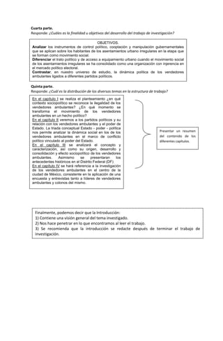Cuarta parte.
Responde: ¿Cuáles es la finalidad u objetivos del desarrollo del trabajo de investigación?
Quinta parte.
Responde: ¿Cuál es la distribución de los diversos temas en la estructura de trabajo?
r
OBJETIVOS.
Analizar los instrumentos de control político, cooptación y manipulación gubernamentales
que se aplican sobre los habitantes de los asentamientos urbano irregulares en la etapa que
se forman como movimiento social.
Diferenciar el trato político y de acceso a equipamiento urbano cuando el movimiento social
de los asentamientos irregulares se ha consolidado como una organización con injerencia en
el mercado político electoral.
Contrastar, en nuestro universo de estudio, la dinámica política de los vendedores
ambulantes ligados a diferentes partidos políticos.
En el capítulo I se realiza el planteamiento ¿en qué
contexto sociopolítico se reconoce la ilegalidad de los
vendedores ambulantes? ¿En qué momento se
transforma el movimiento de los vendedores
ambulantes en un hecho político?
En el capítulo II veremos a los partidos políticos y su
relación con los vendedores ambulantes y el poder de
Estado. La triada conceptual Estado - poder - política
nos permite analizar la dinámica social en los de los
vendedores ambulantes en el marco de conflicto
político vinculado al poder del Estado.
En el capítulo III se analizará el concepto y
caracterización, así como su origen, desarrollo y
consolidación y efecto sociopolítico de los vendedores
ambulantes. Asimismo se presentaran los
antecedentes históricos en el Distrito Federal (DF)
En el capítulo IV se hará referencia a la investigación
de los vendedores ambulantes en el centro de la
ciudad de México, consistente en la aplicación de una
encuesta y entrevistas tanto a líderes de vendedores
ambulantes y colonos del mismo.
Presentar un resumen
del contenido de los
diferentes capítulos.
Finalmente, podemos decir que la Introducción:
1) Contiene una visión general del tema investigado.
2) Nos hace penetrar en lo que encontramos al leer el trabajo.
3) Se recomienda que la introducción se redacte después de terminar el trabajo de
investigación.
 