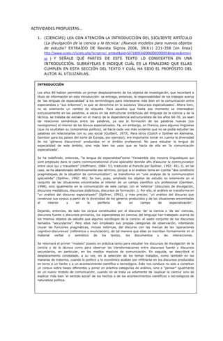 ACTIVIDADES PROPUESTAS…
1. (CIENCIAS) LEA CON ATENCIÓN LA INTRODUCCIÓN DEL SIGUIENTE ARTÍCULO
(La divulgación de la ciencia y la técnica: ¿Nuevos modelos para nuevos objetos
de estudio? EXTRAÍDO DE Revista Signos 2006, 39(61) 231-358 [en línea]
http://www.scielo.cl/scielo.php?script=sci_arttext&pid=S071809342006000200005&lng=es&nrm=i
so ) Y SEÑALE QUÉ PARTES DE ESTE TEXTO LO CONVIERTEN EN UNA
INTRODUCCIÓN. SUBRÁYELAS E INDIQUE CUÁL ES LA FINALIDAD QUE ELLAS
CUMPLEN EN ESTA SECCIÓN DEL TEXTO Y CUÁL HA SIDO EL PROPÓSITO DEL
AUTOR AL UTILIZARLAS.
INTRODUCCIÓN
Los años 80 habían permitido un primer desplazamiento de los objetos de investigación, que recordaré a
título de información en esta introducción: se entrega, entonces, la responsabilidad de los trabajos acerca
de ‘las lenguas de especialidad’ a los terminólogos para interesarse más bien en la comunicación entre
especialistas y “sus entornos”, lo que se denomina en lo sucesivo ‘discursos especializados’. Ahora bien,
no es solamente un cambio de etiqueta. Para aquellos que hasta ese momento se interesaban
exclusivamente en las palabras, a veces en las estructuras sintácticas del lenguaje de la ciencia y de la
técnica, se trataba de extraer en el marco de la dependencia estructuralista de los años 60-70, ya sean
las relaciones semánticas entre las palabras, ya sea la formación de las palabras nuevas (los
neologismos) al interior de los léxicos especializados. Ya, sin embargo, en Francia, para algunos lingüistas
(que no ocultaban su compromiso político), se hacía cada vez más evidente que no se podía estudiar las
palabras sin relacionarlas con su uso social (Guilbert, 1973). Para otros (Gülich y Spillner en Alemania,
Gambier para los países del norte de Europa, por ejemplo), era importante tomar en cuenta la diversidad
de los ‘géneros discursivos’ producidos en el ámbito profesional. No para estudiar la lengua de
especialidad de este ámbito, sino más bien los usos que se hacía de ella en ‘la comunicación
especializada’.
Se ha redefinido, entonces, “la lengua de especialidad”como “l’ensemble des moyens linguistiques qui
sont employés dans le cadre communicationnel d’une spécialité donnée afin d’assurer la communication
entre ceux qui y travaillent” (Hoffmann, 1984: 53, traducido al francés por Spillner, 1992: 45). O, en tal
caso, se ha abandonado definitivamente ese término, porque si el análisis toma en cuenta “des conditions
pragmatiques de la situation de communication”, se transforma en “une analyse de la communication
spécialisée” (Spillner, 1992: 46). Se han, pues, ampliado los objetos de estudio no solamente en el
conjunto de las situaciones encontradas al interior de un campo científico y/o profesional (Gambier,
1998), sino igualmente en la comunicación de este campo con el ‘exterior’ (discursos de divulgación,
discursos mediáticos, discursos didácticos, discursos de formación…). Por ello, el análisis se transforma en
“un análisis del discurso especializado” (Spillner, 1992), y más preciso: ‘un análisis del discurso que
construye sus corpus a partir de la diversidad de los géneros producidos y de las situaciones encontradas
al interior y en la periferia de un campo de especialización’.
Dejando, entonces, de lado los corpus constituidos por el discurso ‘de’ la ciencia o ‘de las’ ciencias,
discursos fuente o discursos primarios, los especialistas en ciencias del lenguaje han trabajado acerca de
los mismos objetos de estudio que algunos sociólogos de la ciencia: el vasto conjunto de los discursos
llamados “secundarios”. Pero ellos han empleado sus propias categorías de observación, intentando
cruzar las funciones pragmáticas, incluso retóricas, del discurso con las marcas de las ‘operaciones
cognitivo-discursivas’ (referencia y enunciación), de tal manera que ellas se inscriban formalmente en el
material verbal o semiótico de los textos, los documentos y las interacciones.
Se retomará el primer “modelo” puesto en práctica tanto para estudiar los discursos de divulgación de la
ciencia y de la técnica como para observar las transformaciones entre discursos fuente y discursos
secundarios, en particular, en los medios masivos de comunicación. En seguida, se describirá el
desplazamiento constatado, a su vez, en la selección de los temas tratados, como también en las
maneras de tratarlos, cuando lo político y lo económico acaban por infiltrarse en los discursos producidos
en torno a un hecho o a un acontecimiento científico o tecnológico. Esto nos conduce no solo a constituir
un corpus sobre bases diferentes y poner en práctica categorías de análisis, sino a “pensar” igualmente
en un nuevo modelo de comunicación, cuando no se trata ya solamente de ‘explicar la ciencia’ sino de
explicar más bien ‘el sentido social’ de los hechos o de los acontecimientos científicos o tecnológicos de
naturaleza política.
 