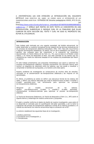 2. (MATEMÁTICAS) LEA CON ATENCIÓN LA INTRODUCCIÓN DEL SIGUIENTE
ARTÍCULO (UNA DIDÁCTICA DEL SABER: UN CAMINO HACIA LA OPTIMIZACIÓN DE LAS
TRANSPOSICIONES DIDÁCTICAS EXTRAÍDO DE Estudios pedagógicos XXXVI, N°2:51-61,
2010 [en
línea]http://www.scielo.cl/scielo.php?script=sci_arttext&pid=S071807052010000200003&lng
=es&nrm=iso ) Y SEÑALE QUÉ PARTES DE ESTE TEXTO LO CONVIERTEN EN UNA
INTRODUCCIÓN. SUBRÁYELAS E INDIQUE CUÁL ES LA FINALIDAD QUE ELLAS
CUMPLEN EN ESTA SECCIÓN DEL TEXTO Y CUÁL HA SIDO EL PROPÓSITO DEL
AUTOR AL UTILIZARLAS.
INTRODUCCIÓN
Este trabajo está motivado por una urgente necesidad, del ámbito educacional, de
poder desarrollar un sustento conceptual formal respecto de las técnicas evaluativas de
los procesos de transposición didáctica (Chevallard, 1991: 45)6
. Para ello recurriremos
a algunas herramientas estadísticas. En efecto, hoy en día la estadística nos ofrece, en
general, dos enfoques para dar tratamiento a la evaluación de contenidos
educacionales: la Teoría Clásica de los Test (i.e., TC), que se basa en el Modelo Lineal
Clásico, y la Teoría de Respuesta al Item, que está centrada en los ítemes que los
caracteriza por medio de relaciones basadas en los modelos de probabilidad tipo Rasch
o logístico.
En este trabajo presentamos una propuesta metodológica que aspira a optimizar los
procesos de transposición didáctica, iniciando previamente una discusión teórica para
concluir un diagrama de relaciones entre los saberes, que nos ayude a visualizar y
comprender el sentido de la propuesta, y la manera como ésta opera.
Nuestro problema de investigación es consecuencia de muchos años de estudios,
centrados en la caracterización de transposiciones didácticas y las mejoras en los
aprendizajes.
En efecto, el problema se centra en definir una estructura formal de los estatus del
saber, y definir una métrica adecuada que mida la distancia entre el saber a enseñar y
el saber aprendido como una herramienta para optimizar los procesos
de transposiciones didácticas.
•Proponer un modelo secuencial de los saberes.
•Definir una distancia entre el saber a enseñar y el saber aprendido.
•Contextualizar la distancia definida para optimizar el proceso de transposición
didáctica.
La Teoría de Situaciones Didácticas y la Teoría de Respuesta al Item (i.e., IRT) serán el
soporte teórico y andamiaje de nuestra construcción y propuesta.
El saber a enseñar conforma el objeto de diseño de nuestra investigación, pues sobre él
se desarrolla el contraste para la cuantificación del saber aprendido, y por lo tanto la
evaluación del proceso de transposición didáctica a través de la métrica euclidiana y el
método de estimación de máxima verosimilitud bajo la utilización de la IRT.
Lo anterior establecerá las siguientes fases de la investigación:
1.Análisis preliminar,
2.Concepción de la investigación, y
3. Simulaciones.
 