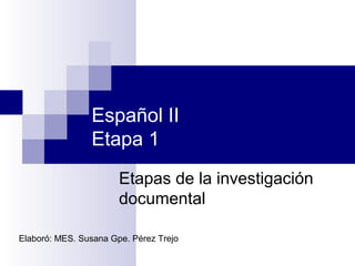 Español II
Etapa 1
Etapas de la investigación
documental
Elaboró: MES. Susana Gpe. Pérez Trejo
 