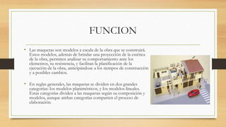 FUNCION
• Las maquetas son modelos a escala de la obra que se construirá.
Estos modelos, además de brindar una proyección de la estética
de la obra, permiten analizar su comportamiento ante los
elementos, su resistencia, y facilitan la planificación de la
ejecución de la obra, anticipándose a los tiempos de construcción
y a posibles cambios.
• En reglas generales, las maquetas se dividen en dos grandes
categorías: los modelos planimétricos, y los modelos lineales.
Estas categorías dividen a las maquetas según su composición y
modelos, aunque ambas categorías comparten el proceso de
elaboración.
 