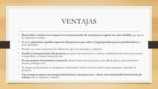 VENTAJAS
• Desarrollar e incluir una maqueta en la presentación de un proyecto supone un valor añadido que aporta
las siguientes ventajas:
• Permite solucionar aquellos aspectos del proyecto que sobre el papel puedan parecer problemáticos o
poco definidos.
• Permite ver como interactúan los diferentes tipos de materiales y acabados.
• Facilita la interpretación del proyecto por parte del interlocutor o cliente, resaltándolo del resto de proyectos
competidores al tomar dimensión real.
• Es una potente herramienta comercial, dando forma real al proyecto, más allá de planos, documentación
técnica, catálogos, etc.
• Se integra perfectamente en despliegues multimedia, siendo una base perfecta para presentar y describir el
proyecto.
• Una maqueta aporta una imagen profesional a sus proyectos y ofrece una inmejorable herramienta de
trabajo para su empresa y clientes.
 