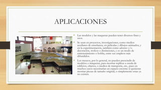 APLICACIONES
• Las modelos y las maquetas pueden tener diversos fines y
usos.
• Se usan en proyectos, investigaciones, como medios
auxiliares de enseñanza, en películas y dibujos animados, y
en la experimentación, también como adorno y/o
decoración, trofeos o distinciones, y es un modo de
entretenimiento o hobby, entre sus empleos más
difundidos.
• Los museos, por lo general, no pueden prescindir de
modelos o maquetas, para mostrar replicas a escala de
edificios, objetos, o medios de transporte, etc., pues en
muchos casos necesitarían un espacio enorme si quisieran
mostrar piezas de tamaño original, o simplemente estas ya
no existen.
 
