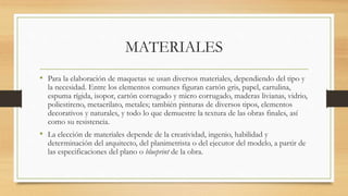 MATERIALES
• Para la elaboración de maquetas se usan diversos materiales, dependiendo del tipo y
la necesidad. Entre los elementos comunes figuran cartón gris, papel, cartulina,
espuma rígida, isopor, cartón corrugado y micro corrugado, maderas livianas, vidrio,
poliestireno, metacrilato, metales; también pinturas de diversos tipos, elementos
decorativos y naturales, y todo lo que demuestre la textura de las obras finales, así
como su resistencia.
• La elección de materiales depende de la creatividad, ingenio, habilidad y
determinación del arquitecto, del planimetrista o del ejecutor del modelo, a partir de
las especificaciones del plano o blueprint de la obra.
 