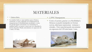 MATERIALES
• 1. Madera Balsa
• La madera balsa es una madera suave, liviana y
resistente, es muy utilizada en la fabricación de
maquetas por la facilidad para modelado y corte.
Se puede lograr curvaturas si se humedece la
madera balsa y se pone a secar una vez obtenida la
forma deseada. Puede encontrarse en espesores de
1 mm a 10 mm.
• 2. PVC Transparente
• Como el acetato, gracias a su flexibilidad y
firmeza se puede manipular en formas
curvas, ideal para representar ventanas y
cristales. Este material puede encontrarse
en espesores de 0.30 mm hasta 1 mm.
 