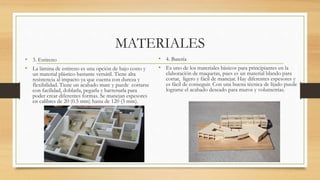 MATERIALES
• 3. Estireno
• La lámina de estireno es una opción de bajo costo y
un material plástico bastante versátil. Tiene alta
resistencia al impacto ya que cuenta con dureza y
flexibilidad. Tiene un acabado mate y puede cortarse
con facilidad, doblarla, pegarla y barrenarla para
poder crear diferentes formas. Se manejan espesores
en calibres de 20 (0.5 mm) hasta de 120 (3 mm).
• 4. Batería
• Es uno de los materiales básicos para principiantes en la
elaboración de maquetas, pues es un material blando para
cortar, ligero y fácil de manejar. Hay diferentes espesores y
es fácil de conseguir. Con una buena técnica de lijado puede
lograrse el acabado deseado para muros y volumetrías.
 