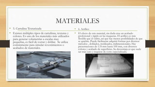 MATERIALES
• 5. Cartulina Texturizada
• Existen múltiples tipos de cartulinas, texturas y
colores. Es uno de los materiales más utilizados
para generar volumetrías a escalas muy
pequeñas, es fácil de cortar y doblar. Se utiliza
comúnmente para simular revestimientos o
acabados de materiales.
• 6. Acrílico
• El efecto de este material, sin duda crea un acabado
profesional y rígido en las maquetas. El acrílico es más
flexible que el vidrio, así que hay menos posibilidades de que
se quiebre. Puede fácilmente adquirir formas por diversos
métodos , doblados, moldeados, tridimensionales. Hay
presentaciones de 1/8 mm hasta 100 mm, con diversos
colores y acabado de superficies. Su desventaja es que suele
ser más caro y requiere de corte especializado.
 