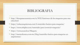 BIBLIOGRAFIA
• http://ideasparaconstruir.com/n/5032/funciones-de-las-maquetas-para-una-
obra.html
• https://enlacearquitectura.com/6-materiales-basicos-para-maquetas/
• https://www.arkiplus.com/materiales-para-construir-maquetas/
• https://www.ecured.cu/Maqueta
• http://marmolesarca.com.mx/blog/materiales-basicos-para-maquetas-en-
arquitectura/
 