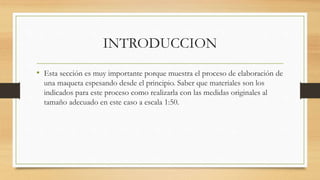 INTRODUCCION
• Esta sección es muy importante porque muestra el proceso de elaboración de
una maqueta espesando desde el principio. Saber que materiales son los
indicados para este proceso como realizarla con las medidas originales al
tamaño adecuado en este caso a escala 1:50.
 