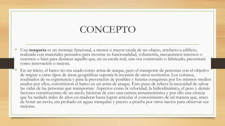 CONCEPTO
• Una maqueta es un montaje funcional, a menor o mayor escala de un objeto, artefacto u edificio,
realizada con materiales pensados para mostrar su funcionalidad, volumetría, mecanismos internos o
externos o bien para destacar aquello que, en su escala real, una vez construido o fabricado, presentará
como innovación o mejora.
• En un inicio, el barco no era usado como arma de ataque, pero el transporte de personas con el objetivo
de migrar a otras tipos de áreas geográficas suponía la invasión de otros territorios. Los colonos,
resabiados de su experiencia y para la prevención de posibles y futuras conquistas por los mismos medios
usados por ellos, convirtieron el barco en un arma de ataque. Esto puso de relieve la necesidad de salvar
las vidas de las personas que transportan. Aspectos como la velocidad, la hidrodinámica, el peso y demás
factores constituyentes de un navío, hicieron de esto una carrera armamentística y por ello una ciencia
que ha tardado miles de años en madurar hasta lograr articular el conocimiento de tal manera que, antes
de botar un navío, era probado en aguas tranquilas y puesto a prueba por otros navíos para observar sus
mejoras.
 