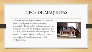 TIPOS DE MAQUETAS
• – Físicas, esto es, la maqueta es un elemento
físico el cual puede ser visto, tocado y
manipulado. Estas suelen realizarse en diversos
materiales que van desde el papel, pasando por
el cartón, hasta materiales más complejos como
metal o plásticos. Incluso en algunos casos el
material puede ser el mismo que el del
producto final.
 