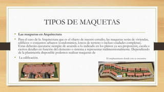 TIPOS DE MAQUETAS
• Las maquetas en Arquitectura
• Para el caso de la Arquitectura que es el objeto de nuestro estudio, las maquetas serán de viviendas,
edificios o conjuntos urbanos (condominios, loteos de terreno o incluso ciudades completas).
Estas deberán ejecutarse siempre de acuerdo a lo indicado en los planos ya sea proporción, escala o
ciertos detalles en función del elemento o sistema a representar tridimensionalmente. Dependiendo
de la planimetría disponible podemos realizar maquetas de
• La edificación. El emplazamiento donde esta se encuentra.
 