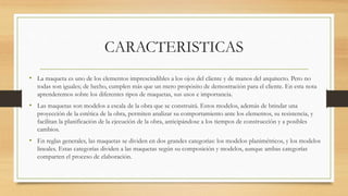 CARACTERISTICAS
• La maqueta es uno de los elementos imprescindibles a los ojos del cliente y de manos del arquitecto. Pero no
todas son iguales; de hecho, cumplen más que un mero propósito de demostración para el cliente. En esta nota
aprenderemos sobre los diferentes tipos de maquetas, sus usos e importancia.
• Las maquetas son modelos a escala de la obra que se construirá. Estos modelos, además de brindar una
proyección de la estética de la obra, permiten analizar su comportamiento ante los elementos, su resistencia, y
facilitan la planificación de la ejecución de la obra, anticipándose a los tiempos de construcción y a posibles
cambios.
• En reglas generales, las maquetas se dividen en dos grandes categorías: los modelos planimétricos, y los modelos
lineales. Estas categorías dividen a las maquetas según su composición y modelos, aunque ambas categorías
comparten el proceso de elaboración.
 