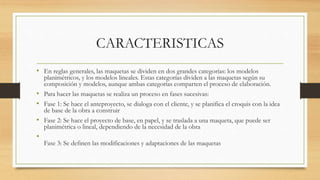 CARACTERISTICAS
• En reglas generales, las maquetas se dividen en dos grandes categorías: los modelos
planimétricos, y los modelos lineales. Estas categorías dividen a las maquetas según su
composición y modelos, aunque ambas categorías comparten el proceso de elaboración.
• Para hacer las maquetas se realiza un proceso en fases sucesivas:
• Fase 1: Se hace el anteproyecto, se dialoga con el cliente, y se planifica el croquis con la idea
de base de la obra a construir
• Fase 2: Se hace el proyecto de base, en papel, y se traslada a una maqueta, que puede ser
planimétrica o lineal, dependiendo de la necesidad de la obra
•
Fase 3: Se definen las modificaciones y adaptaciones de las maquetas
 