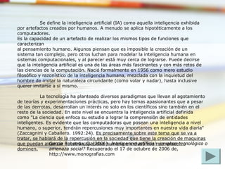 Se define la inteligencia artificial (IA) como aquella inteligencia exhibida
por artefactos creados por humanos. A menudo se aplica hipotéticamente a los
computadores.
Es la capacidad de un artefacto de realizar los mismos tipos de funciones que
caracterizan
al pensamiento humano. Algunos piensan que es imposible la creación de un
sistema tan complejo, pero otros luchan para modelar la inteligencia humana en
sistemas computacionales, y al parecer está muy cerca de lograrse. Puede decirse
que la inteligencia artificial es una de las áreas más fascinantes y con más retos de
las ciencias de la computación. Nació formalmente en 1956 como mero estudio
filosófico y razonístico de la inteligencia humana, mezclada con la inquietud del
hombre de imitar la naturaleza circundante (como volar y nadar), hasta inclusive
querer imitarse a sí mismo.
La tecnología ha planteado diversos paradigmas que llevan al agotamiento
de teorías y experimentaciones prácticas, pero hay temas apasionantes que a pesar
de las derrotas, desarrollan un interés no solo en los científicos sino también en el
resto de la sociedad. En este nivel se encuentra la inteligencia artificial definida
como "La ciencia que enfoca su estudio a lograr la comprensión de entidades
inteligentes. Es evidente que las computadoras que posean una inteligencia a nivel
humano, o superior, tendrán repercusiones muy importantes en nuestra vida diaria"
(Zaccagnini y Caballero. 1992:24). Es precisamente sobre este tema que se va a
tratar, se hablará de la repercusión en la sociedad que tiene la creación de maquinas
que puedan alcanzar nuestra capacidad humana e incluso nos reemplacen o
dominen.
García Tabeada, C. (2006). Inteligencia artificial: ¿avance tecnológico o
amenaza social? Recuperado el 17 de octubre de 2006 de,
http://www.monografias.com
 