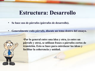 Estructura: Desarrollo
• Se hace uso de párrafos (párrafos de desarrollo).
• Generalmente cada párrafo, discute un tema dentro del ensayo.
•Por lo general entre una idea y otra, (o entre un
párrafo y otro), se utilizan frases o párrafos cortos de
transición. Esto se hace para entrelazar las ideas y
facilitar la coherencia y unidad.
 