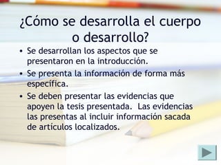 ¿Cómo se desarrolla el cuerpo
o desarrollo?
• Se desarrollan los aspectos que se
presentaron en la introducción.
• Se presenta la información de forma más
específica.
• Se deben presentar las evidencias que
apoyen la tesis presentada. Las evidencias
las presentas al incluir información sacada
de artículos localizados.
 