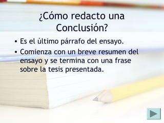 ¿Cómo redacto una
Conclusión?
• Es el último párrafo del ensayo.
• Comienza con un breve resumen del
ensayo y se termina con una frase
sobre la tesis presentada.
 
