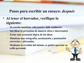 Pasos para escribir un ensayo: después
• Al tener el borrador, verifique lo
siguiente:
– Su escrito mantiene coherencia e hilo conductor
– Sus ideas se presentan de manera clara e interesantes
– Existe una secuencia lógica de las ideas
– Mantiene una ortografía, acentuación y puntuación
correctas y adecuadas.
– Mediante la revisión del mismo, se podrá apreciar su
estilo personal.
 