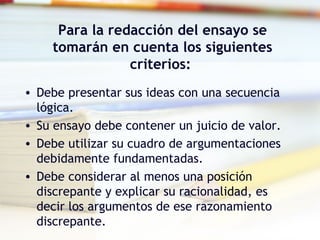 Para la redacción del ensayo se
tomarán en cuenta los siguientes
criterios:
• Debe presentar sus ideas con una secuencia
lógica.
• Su ensayo debe contener un juicio de valor.
• Debe utilizar su cuadro de argumentaciones
debidamente fundamentadas.
• Debe considerar al menos una posición
discrepante y explicar su racionalidad, es
decir los argumentos de ese razonamiento
discrepante.
 