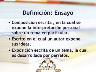 Definición: Ensayo
• Composición escrita , en la cual se
expone la interpretación personal
sobre un tema en particular.
• Escrito en el cual un autor expone
sus ideas.
• Exposición escrita de un tema, la cual
es desarrollada por párrafos.
 